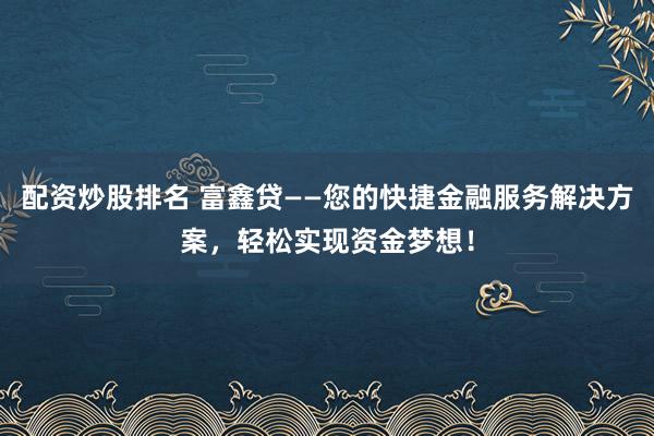 配资炒股排名 富鑫贷——您的快捷金融服务解决方案，轻松实现资金梦想！