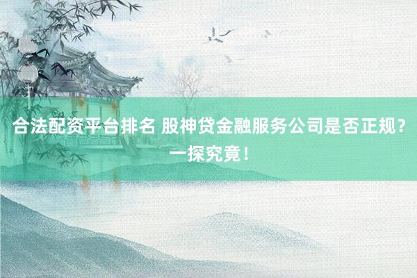 合法配资平台排名 股神贷金融服务公司是否正规？一探究竟！