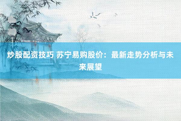炒股配资技巧 苏宁易购股价：最新走势分析与未来展望