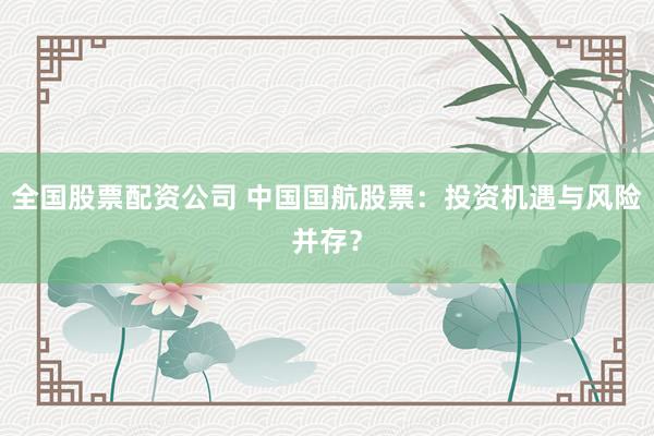 全国股票配资公司 中国国航股票：投资机遇与风险并存？