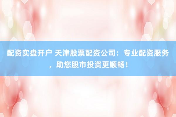 配资实盘开户 天津股票配资公司：专业配资服务，助您股市投资更顺畅！