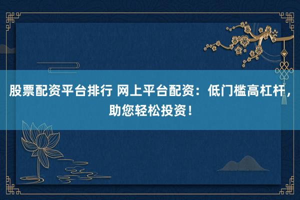 股票配资平台排行 网上平台配资：低门槛高杠杆，助您轻松投资！