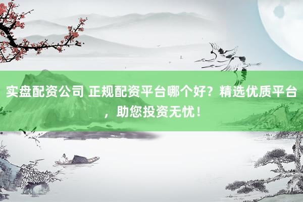 实盘配资公司 正规配资平台哪个好？精选优质平台，助您投资无忧！