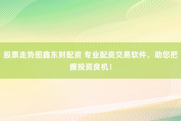 股票走势图鑫东财配资 专业配资交易软件，助您把握投资良机！