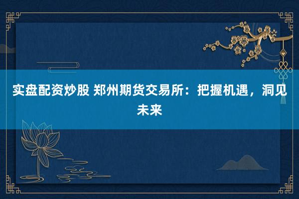 实盘配资炒股 郑州期货交易所：把握机遇，洞见未来