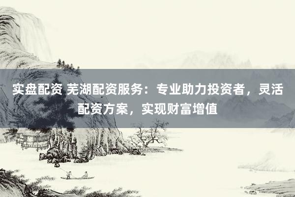 实盘配资 芜湖配资服务：专业助力投资者，灵活配资方案，实现财富增值