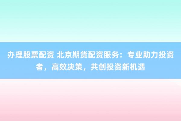 办理股票配资 北京期货配资服务：专业助力投资者，高效决策，共创投资新机遇