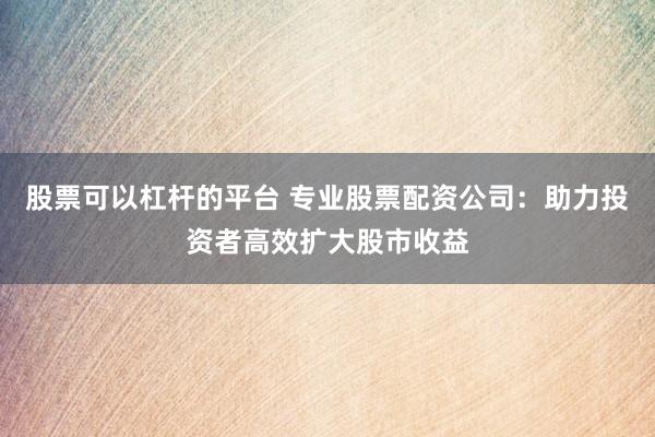 股票可以杠杆的平台 专业股票配资公司：助力投资者高效扩大股市收益