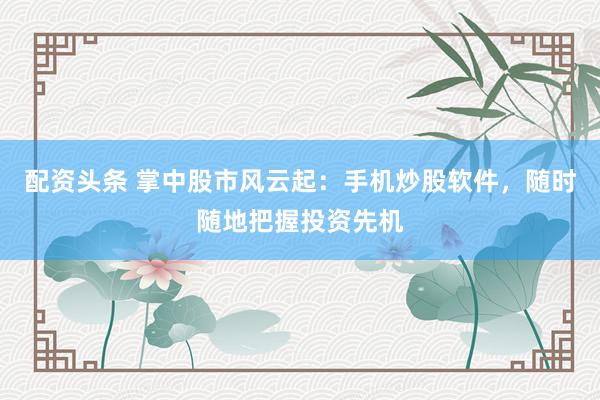 配资头条 掌中股市风云起：手机炒股软件，随时随地把握投资先机