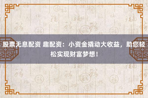 股票无息配资 趣配资：小资金撬动大收益，助您轻松实现财富梦想！