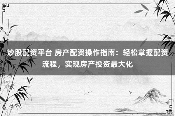 炒股配资平台 房产配资操作指南：轻松掌握配资流程，实现房产投资最大化