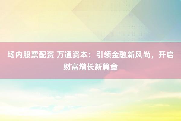 场内股票配资 万通资本：引领金融新风尚，开启财富增长新篇章
