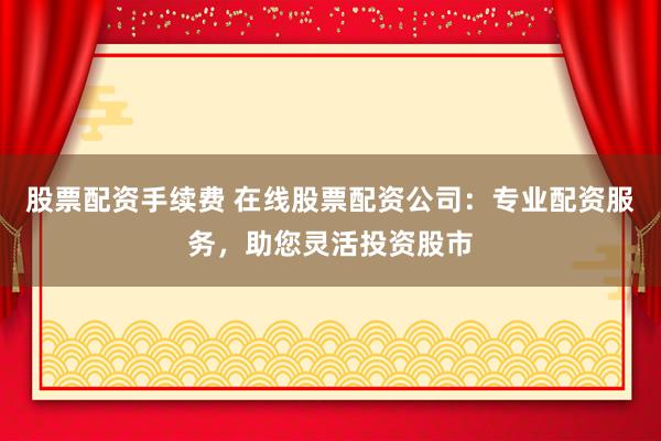 股票配资手续费 在线股票配资公司：专业配资服务，助您灵活投资股市