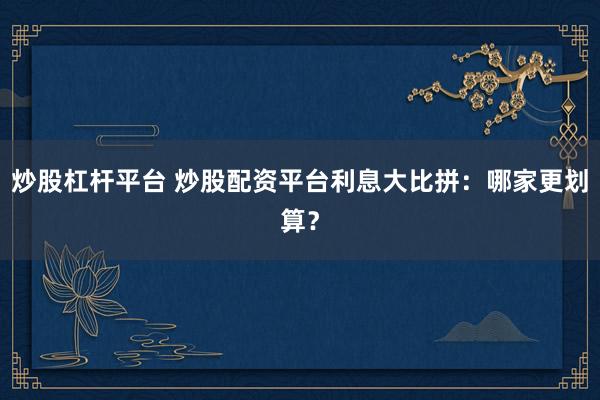 炒股杠杆平台 炒股配资平台利息大比拼：哪家更划算？
