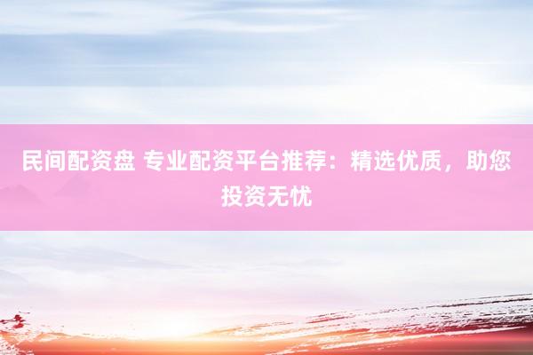 民间配资盘 专业配资平台推荐：精选优质，助您投资无忧
