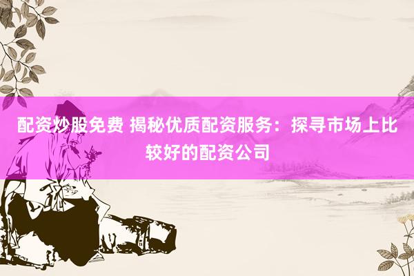 配资炒股免费 揭秘优质配资服务：探寻市场上比较好的配资公司