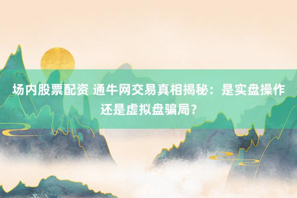 场内股票配资 通牛网交易真相揭秘：是实盘操作还是虚拟盘骗局？