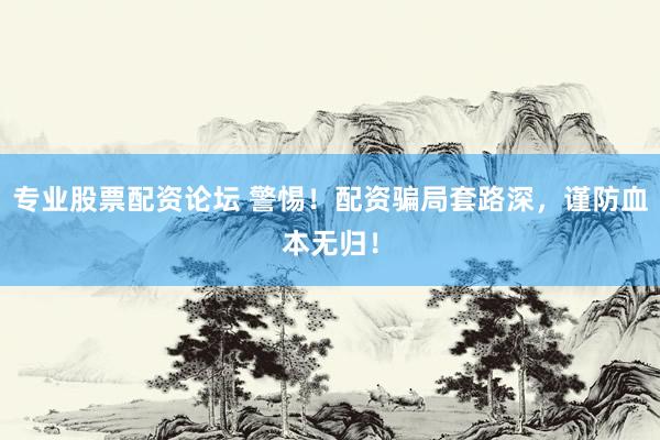 专业股票配资论坛 警惕！配资骗局套路深，谨防血本无归！