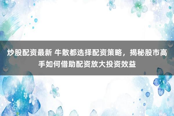 炒股配资最新 牛散都选择配资策略，揭秘股市高手如何借助配资放大投资效益