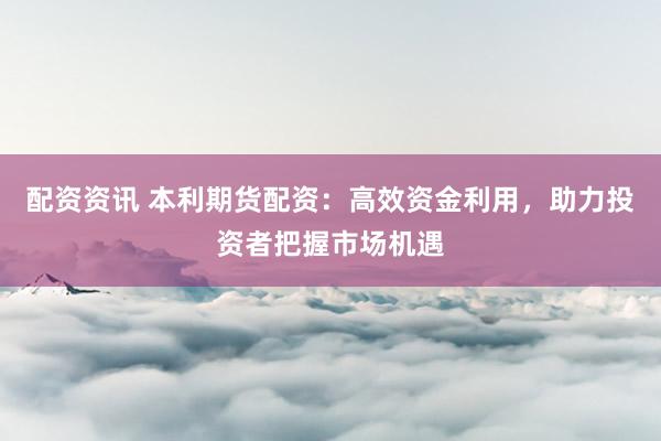 配资资讯 本利期货配资：高效资金利用，助力投资者把握市场机遇