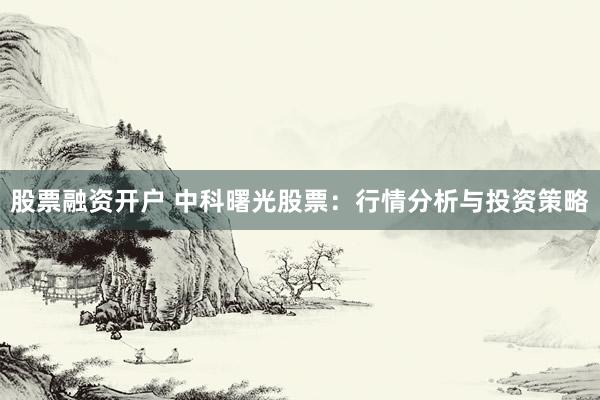 股票融资开户 中科曙光股票：行情分析与投资策略