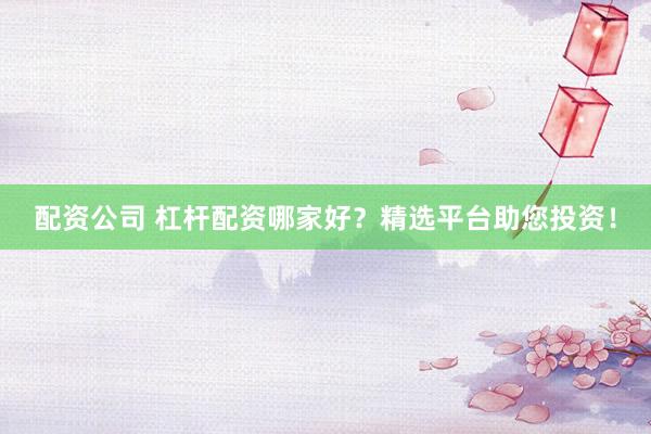 配资公司 杠杆配资哪家好？精选平台助您投资！