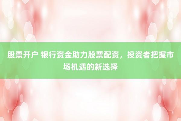 股票开户 银行资金助力股票配资，投资者把握市场机遇的新选择