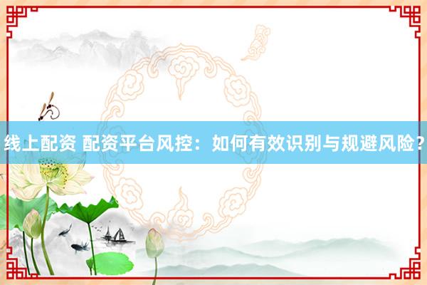 线上配资 配资平台风控：如何有效识别与规避风险？