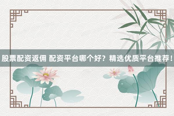 股票配资返佣 配资平台哪个好？精选优质平台推荐！