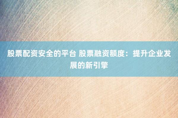 股票配资安全的平台 股票融资额度：提升企业发展的新引擎