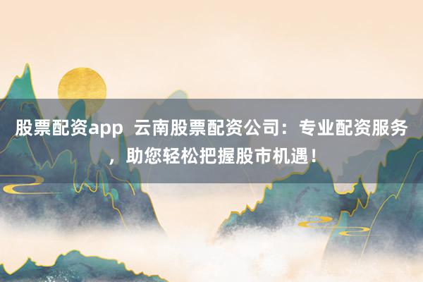 股票配资app  云南股票配资公司：专业配资服务，助您轻松把握股市机遇！