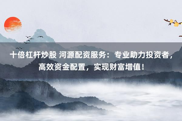 十倍杠杆炒股 河源配资服务：专业助力投资者，高效资金配置，实现财富增值！