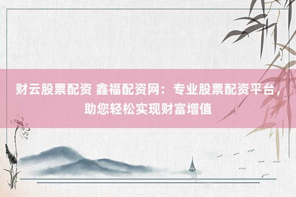 财云股票配资 鑫福配资网：专业股票配资平台，助您轻松实现财富增值