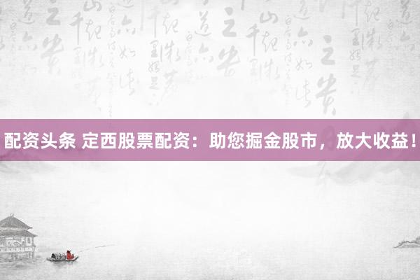 配资头条 定西股票配资：助您掘金股市，放大收益！
