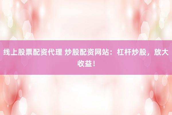 线上股票配资代理 炒股配资网站：杠杆炒股，放大收益！