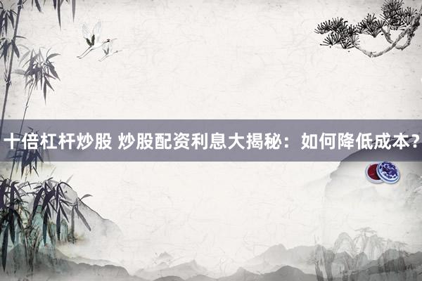 十倍杠杆炒股 炒股配资利息大揭秘：如何降低成本？