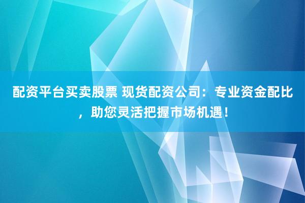 配资平台买卖股票 现货配资公司：专业资金配比，助您灵活把握市场机遇！