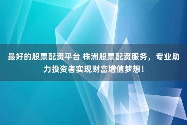 最好的股票配资平台 株洲股票配资服务，专业助力投资者实现财富增值梦想！
