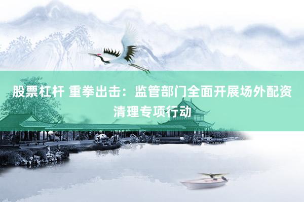 股票杠杆 重拳出击：监管部门全面开展场外配资清理专项行动