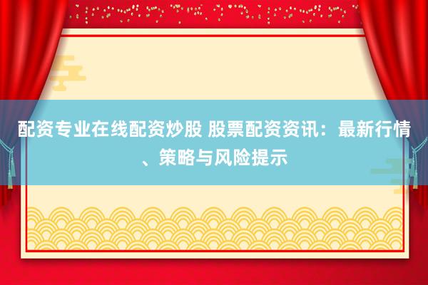 配资专业在线配资炒股 股票配资资讯：最新行情、策略与风险提示
