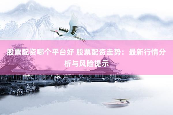 股票配资哪个平台好 股票配资走势：最新行情分析与风险提示
