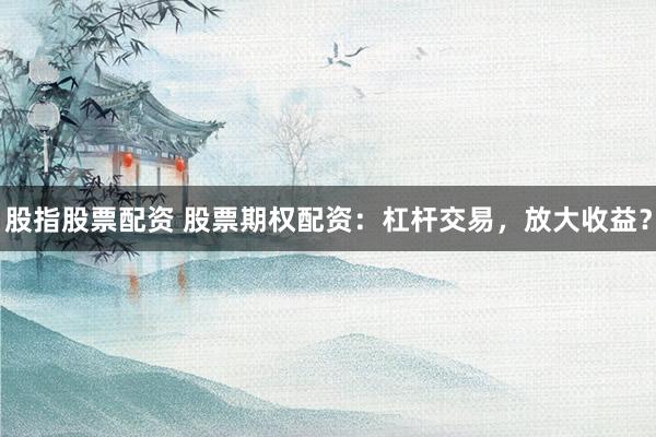 股指股票配资 股票期权配资：杠杆交易，放大收益？