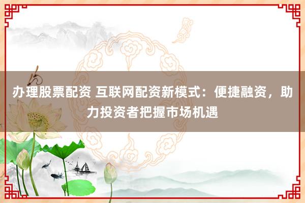 办理股票配资 互联网配资新模式：便捷融资，助力投资者把握市场机遇