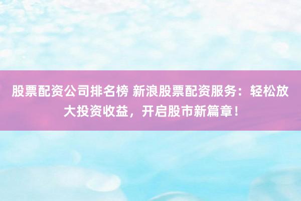 股票配资公司排名榜 新浪股票配资服务：轻松放大投资收益，开启股市新篇章！