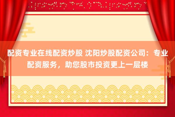 配资专业在线配资炒股 沈阳炒股配资公司：专业配资服务，助您股市投资更上一层楼