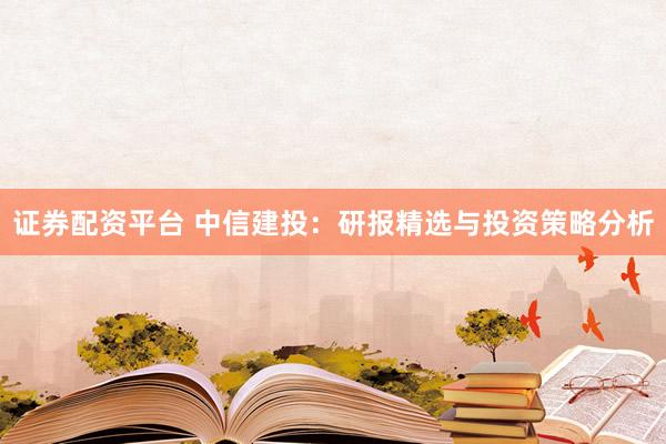 证券配资平台 中信建投：研报精选与投资策略分析