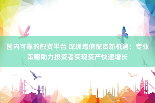 国内可靠的配资平台 深圳增值配资新机遇：专业策略助力投资者实现资产快速增长