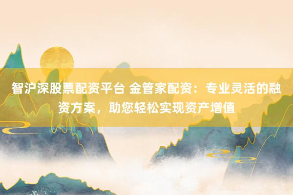 智沪深股票配资平台 金管家配资：专业灵活的融资方案，助您轻松实现资产增值