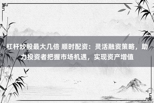 杠杆炒股最大几倍 顺时配资：灵活融资策略，助力投资者把握市场机遇，实现资产增值