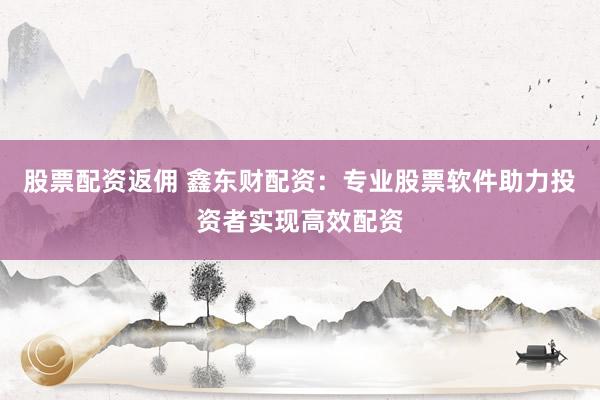股票配资返佣 鑫东财配资：专业股票软件助力投资者实现高效配资